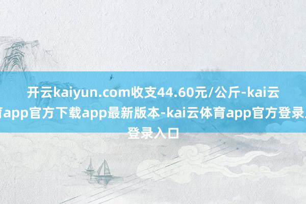 开云kaiyun.com收支44.60元/公斤-kai云体育app官方下载app最新版本-kai云体育app官方登录入口