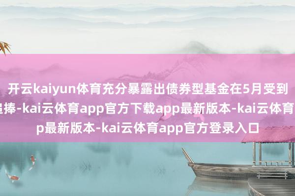 开云kaiyun体育充分暴露出债券型基金在5月受到了投资者的激烈追捧-kai云体育app官方下载app最新版本-kai云体育app官方登录入口