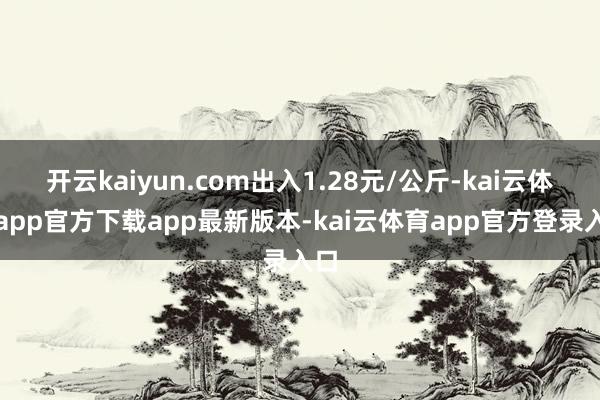 开云kaiyun.com出入1.28元/公斤-kai云体育app官方下载app最新版本-kai云体育app官方登录入口
