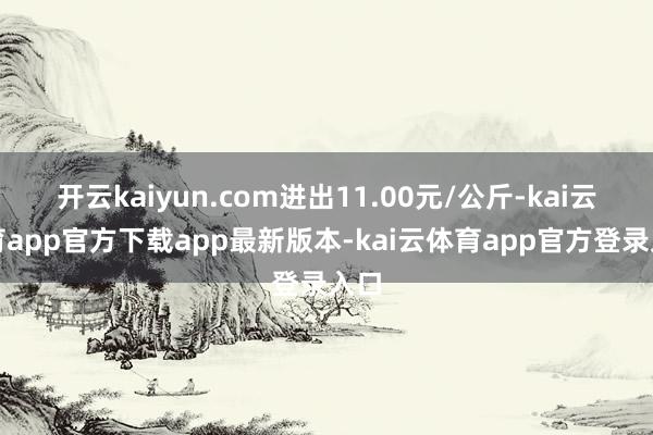 开云kaiyun.com进出11.00元/公斤-kai云体育app官方下载app最新版本-kai云体育app官方登录入口