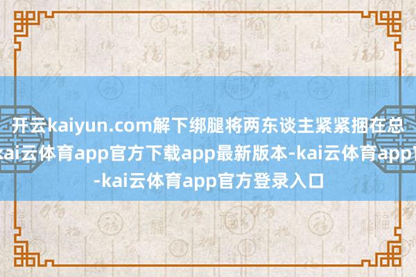 开云kaiyun.com解下绑腿将两东谈主紧紧捆在总共：“老陈-kai云体育app官方下载app最新版本-kai云体育app官方登录入口