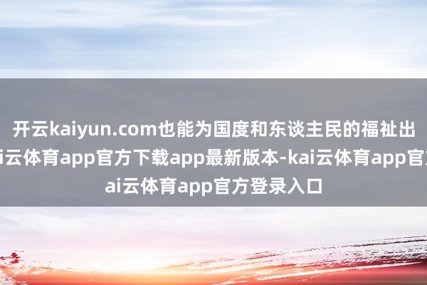 开云kaiyun.com也能为国度和东谈主民的福祉出一份力-kai云体育app官方下载app最新版本-kai云体育app官方登录入口