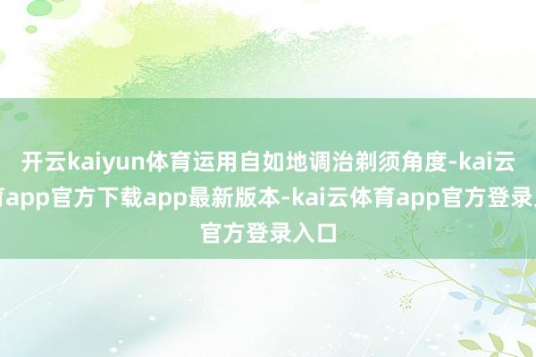 开云kaiyun体育运用自如地调治剃须角度-kai云体育app官方下载app最新版本-kai云体育app官方登录入口