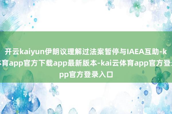 开云kaiyun伊朗议理解过法案暂停与IAEA互助-kai云体育app官方下载app最新版本-kai云体育app官方登录入口