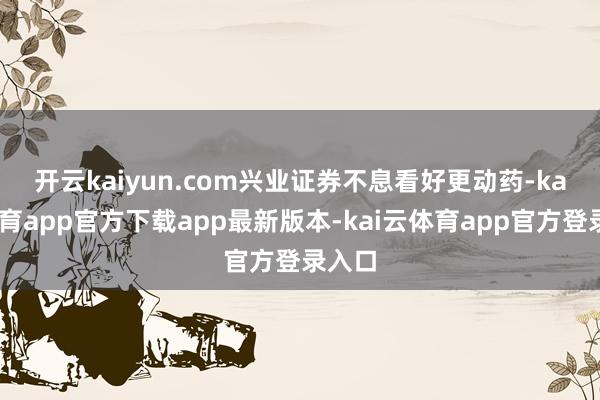 开云kaiyun.com　　兴业证券不息看好更动药-kai云体育app官方下载app最新版本-kai云体育app官方登录入口