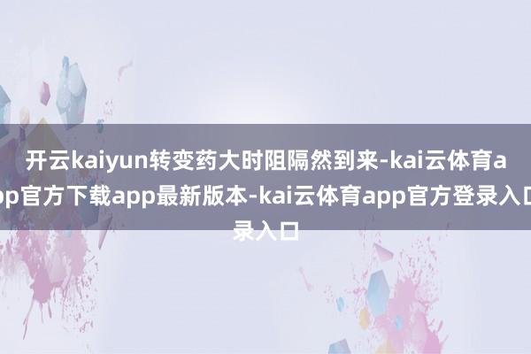 开云kaiyun转变药大时阻隔然到来-kai云体育app官方下载app最新版本-kai云体育app官方登录入口