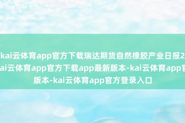 kai云体育app官方下载瑞达期货自然橡胶产业日报20250716-kai云体育app官方下载app最新版本-kai云体育app官方登录入口