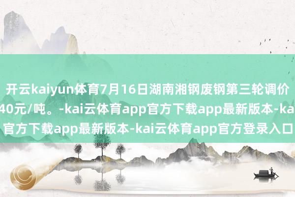 开云kaiyun体育7月16日湖南湘钢废钢第三轮调价见告：各品级废钢普涨40元/吨。-kai云体育app官方下载app最新版本-kai云体育app官方登录入口