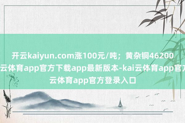 开云kaiyun.com涨100元/吨；黄杂铜46200元/吨-kai云体育app官方下载app最新版本-kai云体育app官方登录入口