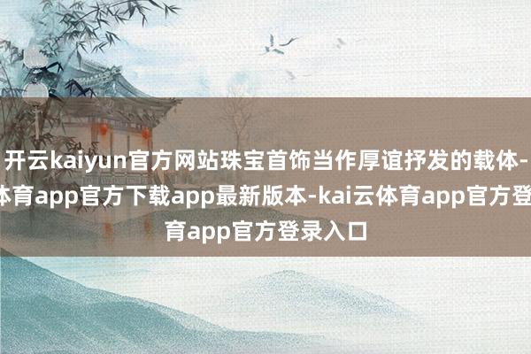开云kaiyun官方网站珠宝首饰当作厚谊抒发的载体-kai云体育app官方下载app最新版本-kai云体育app官方登录入口