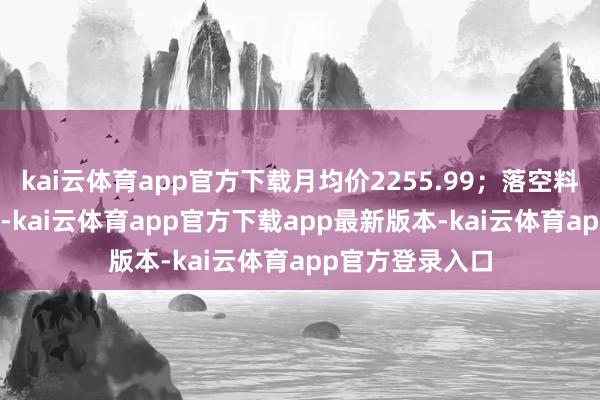 kai云体育app官方下载月均价2255.99;落空料价钱指数2081-kai云体育app官方下载app最新版本-kai云体育app官方登录入口