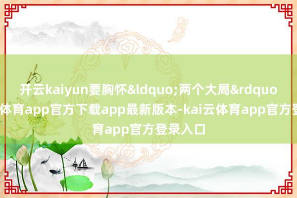 开云kaiyun要胸怀&ldquo;两个大局&rdquo;-kai云体育app官方下载app最新版本-kai云体育app官方登录入口