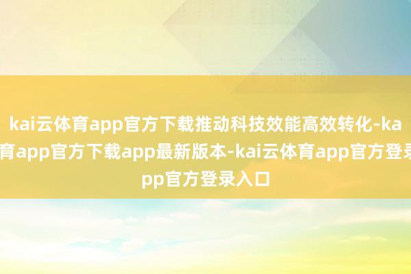 kai云体育app官方下载推动科技效能高效转化-kai云体育app官方下载app最新版本-kai云体育app官方登录入口