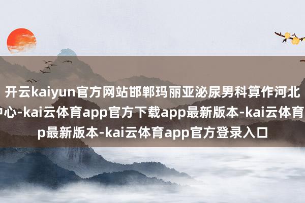 开云kaiyun官方网站邯郸玛丽亚泌尿男科算作河北省男性疾病究诘中心-kai云体育app官方下载app最新版本-kai云体育app官方登录入口