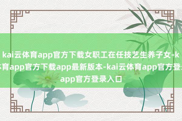 kai云体育app官方下载女职工在任技艺生养子女-kai云体育app官方下载app最新版本-kai云体育app官方登录入口