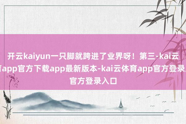 开云kaiyun一只脚就跨进了业界呀！第三-kai云体育app官方下载app最新版本-kai云体育app官方登录入口