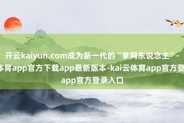 开云kaiyun.com成为新一代的“掌网东说念主”-kai云体育app官方下载app最新版本-kai云体育app官方登录入口