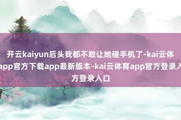 开云kaiyun后头我都不敢让她碰手机了-kai云体育app官方下载app最新版本-kai云体育app官方登录入口