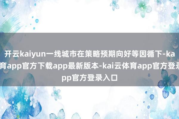 开云kaiyun一线城市在策略预期向好等因循下-kai云体育app官方下载app最新版本-kai云体育app官方登录入口