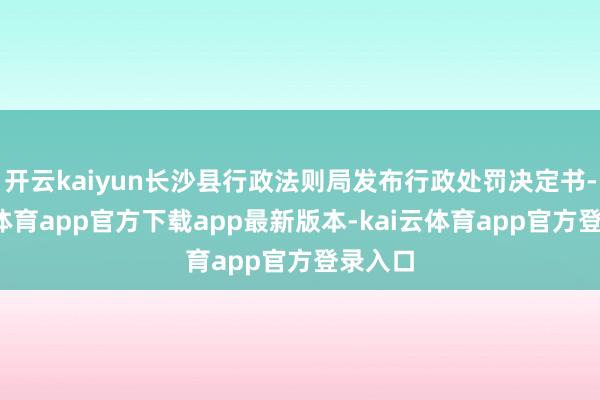开云kaiyun长沙县行政法则局发布行政处罚决定书-kai云体育app官方下载app最新版本-kai云体育app官方登录入口