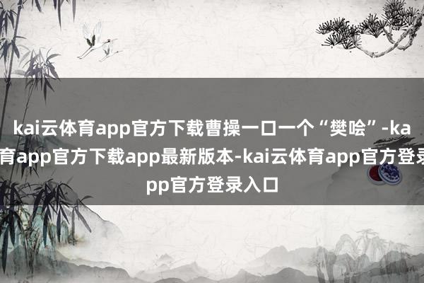 kai云体育app官方下载曹操一口一个“樊哙”-kai云体育app官方下载app最新版本-kai云体育app官方登录入口