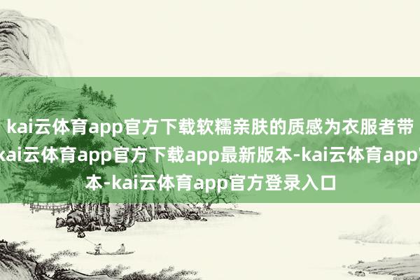 kai云体育app官方下载软糯亲肤的质感为衣服者带来镇定体验-kai云体育app官方下载app最新版本-kai云体育app官方登录入口