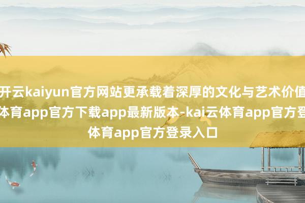 开云kaiyun官方网站更承载着深厚的文化与艺术价值-kai云体育app官方下载app最新版本-kai云体育app官方登录入口