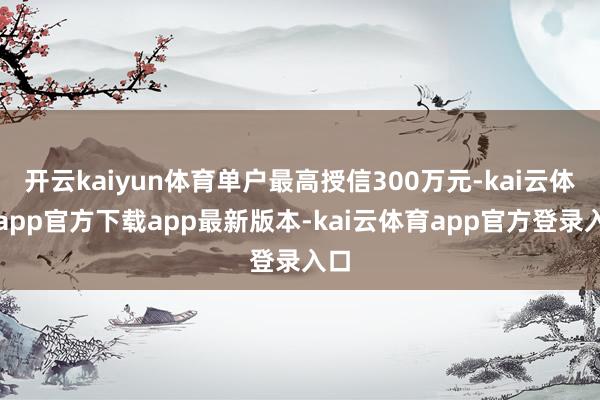 开云kaiyun体育单户最高授信300万元-kai云体育app官方下载app最新版本-kai云体育app官方登录入口