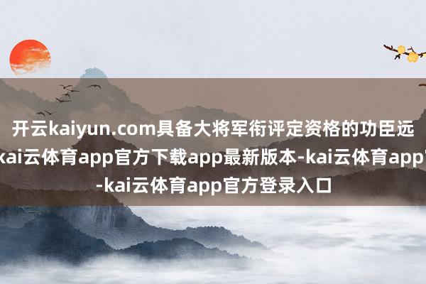 开云kaiyun.com具备大将军衔评定资格的功臣远不啻这十位-kai云体育app官方下载app最新版本-kai云体育app官方登录入口