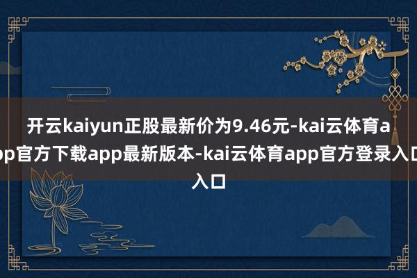 开云kaiyun正股最新价为9.46元-kai云体育app官方下载app最新版本-kai云体育app官方登录入口