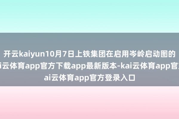 开云kaiyun10月7日上铁集团在启用岑岭启动图的基础上-kai云体育app官方下载app最新版本-kai云体育app官方登录入口