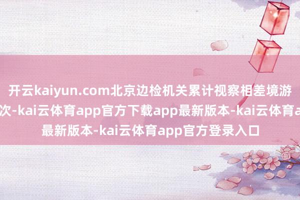 开云kaiyun.com北京边检机关累计视察相差境游客35万东说念主次-kai云体育app官方下载app最新版本-kai云体育app官方登录入口