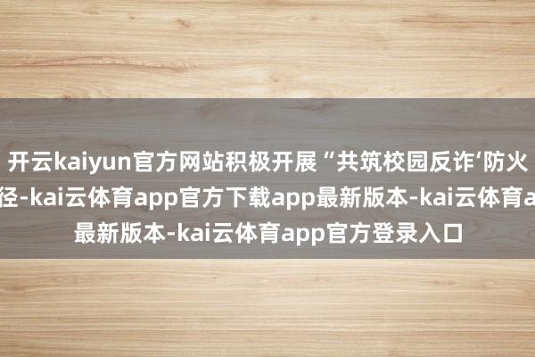 开云kaiyun官方网站积极开展“共筑校园反诈‘防火墙’”等进校园行径-kai云体育app官方下载app最新版本-kai云体育app官方登录入口