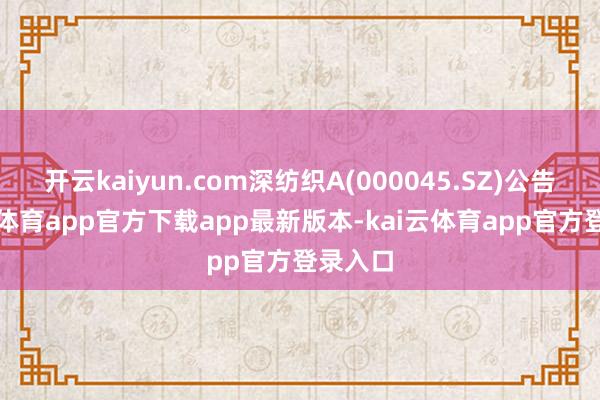 开云kaiyun.com深纺织A(000045.SZ)公告-kai云体育app官方下载app最新版本-kai云体育app官方登录入口