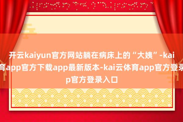 开云kaiyun官方网站躺在病床上的“大姨”-kai云体育app官方下载app最新版本-kai云体育app官方登录入口