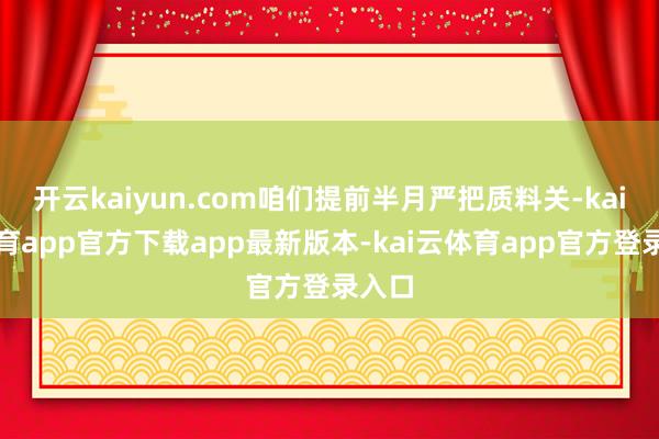 开云kaiyun.com咱们提前半月严把质料关-kai云体育app官方下载app最新版本-kai云体育app官方登录入口
