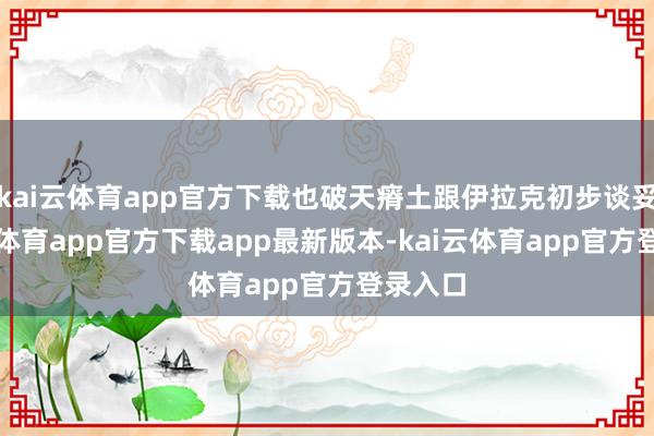 kai云体育app官方下载也破天瘠土跟伊拉克初步谈妥-kai云体育app官方下载app最新版本-kai云体育app官方登录入口