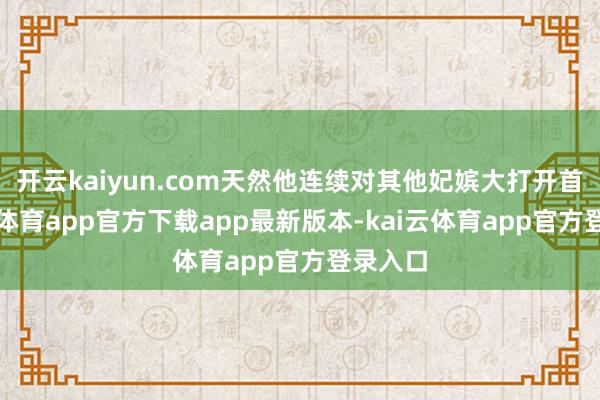 开云kaiyun.com天然他连续对其他妃嫔大打开首-kai云体育app官方下载app最新版本-kai云体育app官方登录入口