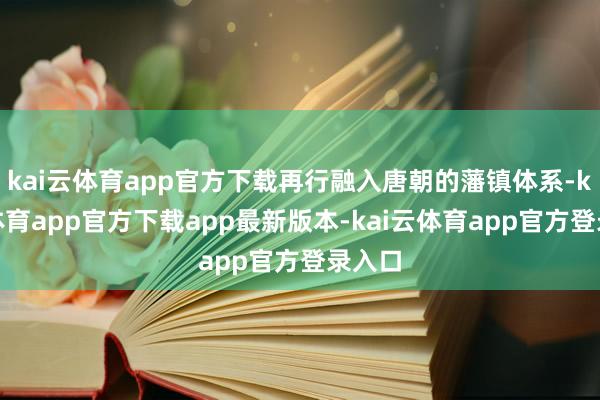 kai云体育app官方下载再行融入唐朝的藩镇体系-kai云体育app官方下载app最新版本-kai云体育app官方登录入口
