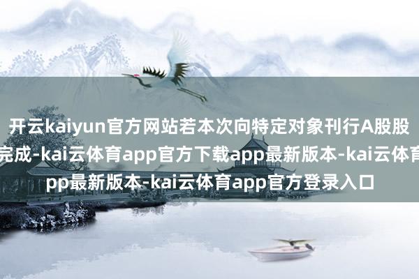 开云kaiyun官方网站若本次向特定对象刊行A股股票凯旋鼓动并实施完成-kai云体育app官方下载app最新版本-kai云体育app官方登录入口