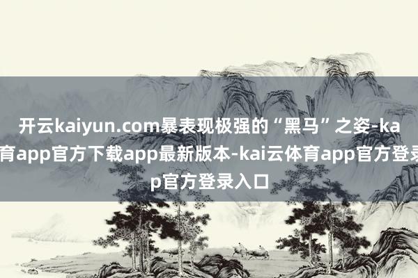 开云kaiyun.com暴表现极强的“黑马”之姿-kai云体育app官方下载app最新版本-kai云体育app官方登录入口