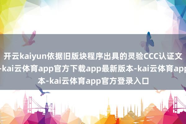 开云kaiyun依据旧版块程序出具的灵验CCC认证文凭将一都刊出-kai云体育app官方下载app最新版本-kai云体育app官方登录入口
