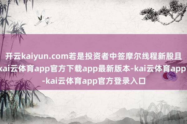 开云kaiyun.com若是投资者中签摩尔线程新股且于今未卖出-kai云体育app官方下载app最新版本-kai云体育app官方登录入口