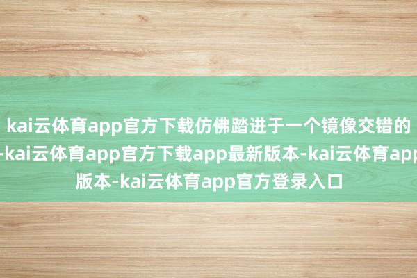 kai云体育app官方下载仿佛踏进于一个镜像交错的好意思妙宇宙-kai云体育app官方下载app最新版本-kai云体育app官方登录入口