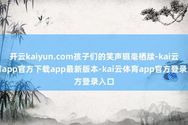 开云kaiyun.com孩子们的笑声辍毫栖牍-kai云体育app官方下载app最新版本-kai云体育app官方登录入口