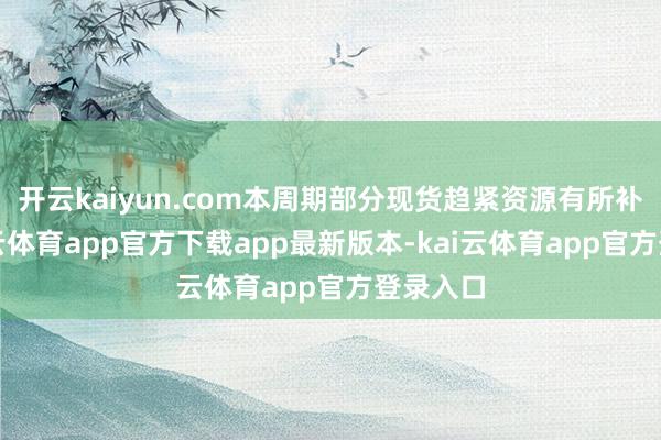 开云kaiyun.com本周期部分现货趋紧资源有所补充-kai云体育app官方下载app最新版本-kai云体育app官方登录入口