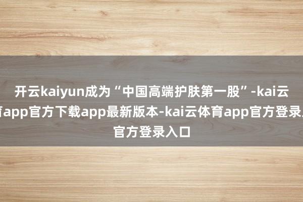 开云kaiyun成为“中国高端护肤第一股”-kai云体育app官方下载app最新版本-kai云体育app官方登录入口