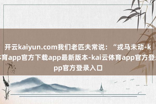开云kaiyun.com我们老匹夫常说：“戎马未动-kai云体育app官方下载app最新版本-kai云体育app官方登录入口