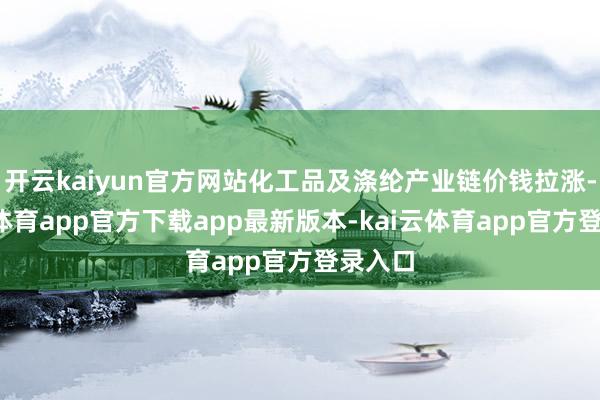 开云kaiyun官方网站化工品及涤纶产业链价钱拉涨-kai云体育app官方下载app最新版本-kai云体育app官方登录入口