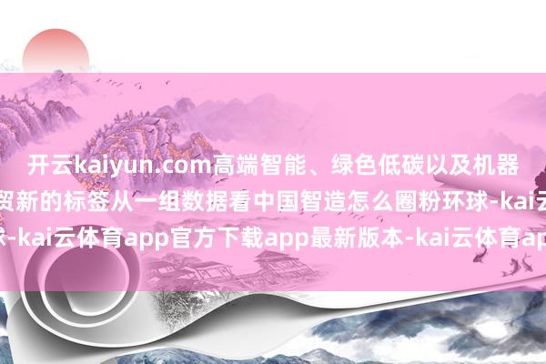 开云kaiyun.com高端智能、绿色低碳以及机器东谈主等一经成为中海外贸新的标签从一组数据看中国智造怎么圈粉环球-kai云体育app官方下载app最新版本-kai云体育app官方登录入口